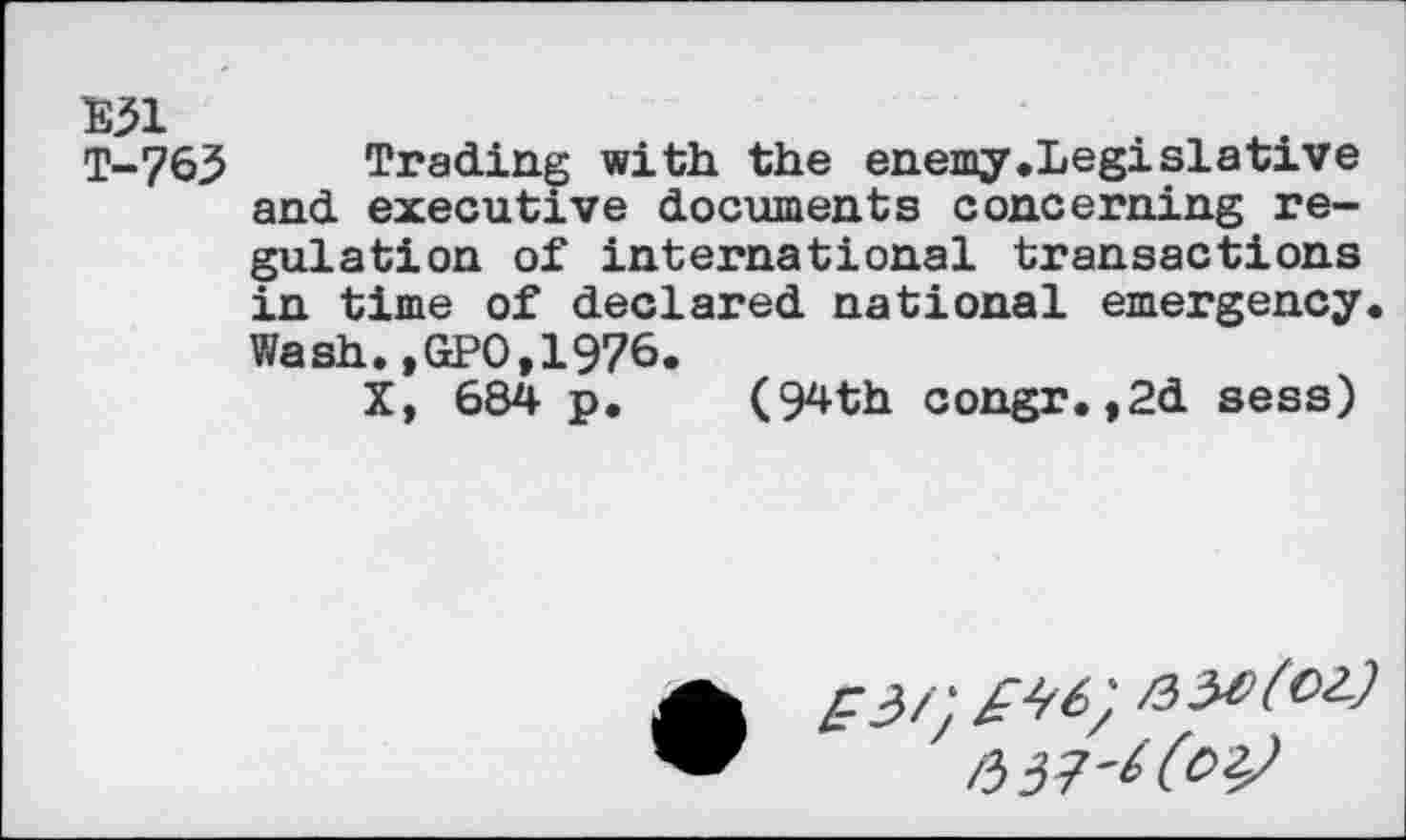 ﻿E31
T-763
Trading with the enemy.Legislative and executive documents concerning regulation of international transactions in time of declared national emergency. Wash.,GPO,1976.
X, 684 p. (94th congr.,2d sess)
/337'^6?^